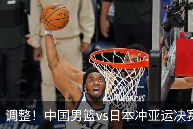 调整！中国男篮vs日本冲亚运决赛时间有变，CCTV5直播，有2大挑战
